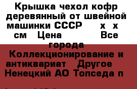 Крышка чехол кофр деревянный от швейной машинки СССР 50.5х22х25 см › Цена ­ 1 000 - Все города Коллекционирование и антиквариат » Другое   . Ненецкий АО,Топседа п.